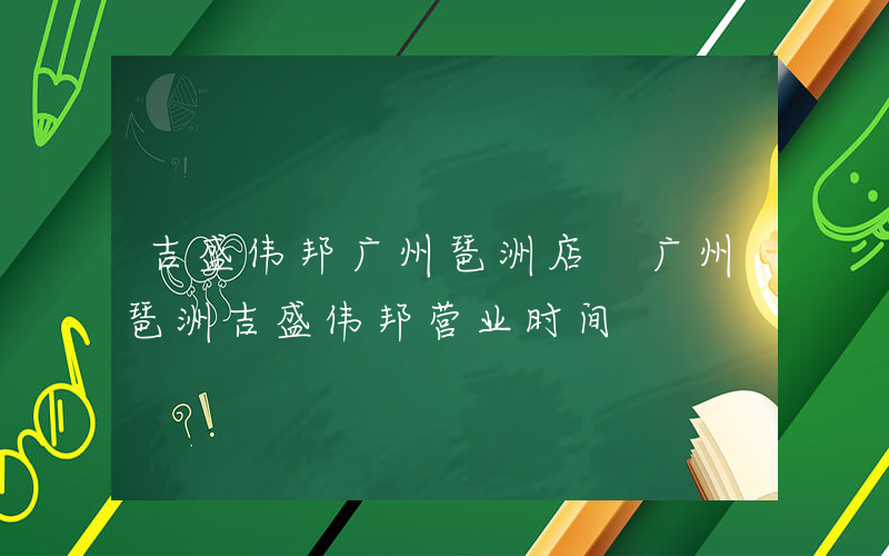 吉盛伟邦广州琶洲店 广州琶洲吉盛伟邦营业时间